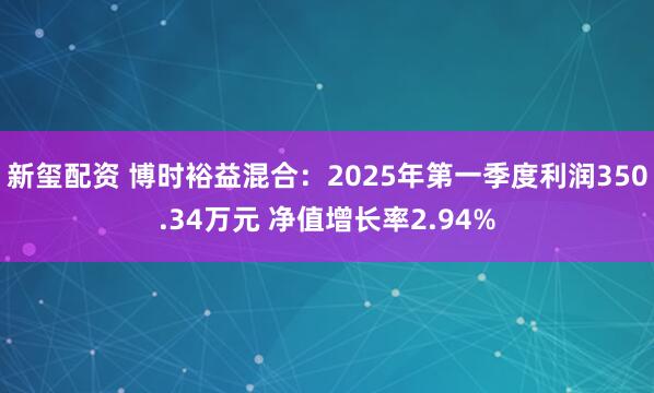 新玺配资 博时裕益混合：2025年第一季度利润350.34万元 净值增长率2.94%
