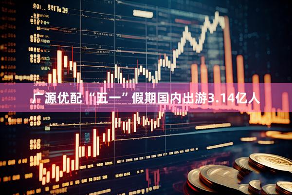 广源优配 “五一”假期国内出游3.14亿人