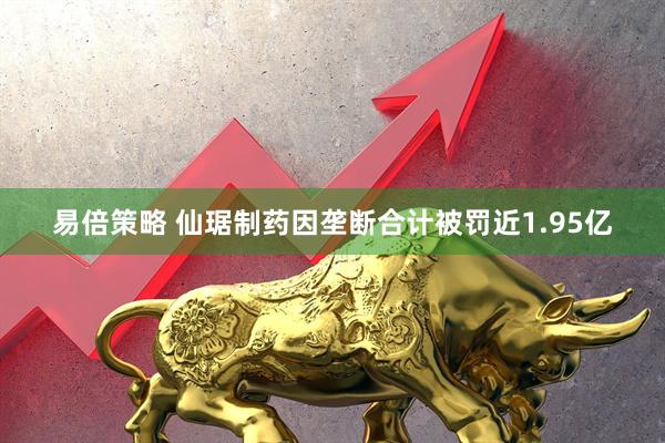 易倍策略 仙琚制药因垄断合计被罚近1.95亿