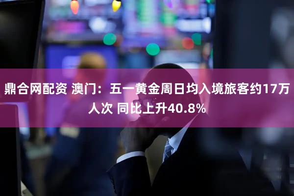 鼎合网配资 澳门：五一黄金周日均入境旅客约17万人次 同比上升40.8%