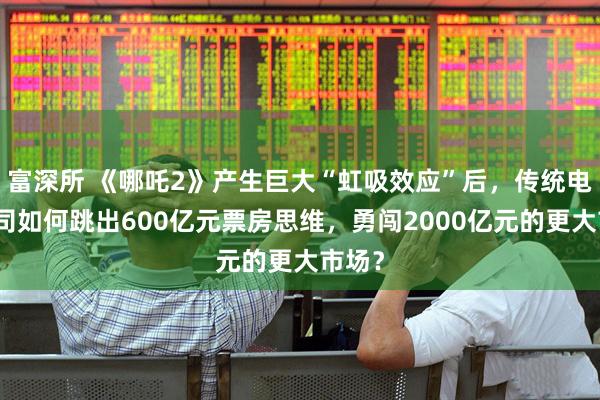 富深所 《哪吒2》产生巨大“虹吸效应”后，传统电影公司如何跳出600亿元票房思维，勇闯2000亿元的更大市场？
