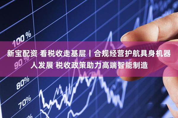 新宝配资 看税收走基层丨合规经营护航具身机器人发展 税收政策助力高端智能制造
