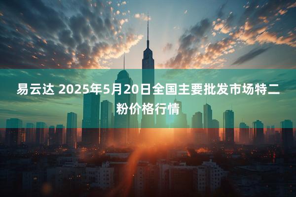 易云达 2025年5月20日全国主要批发市场特二粉价格行情