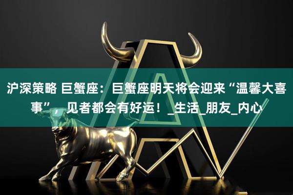 沪深策略 巨蟹座：巨蟹座明天将会迎来“温馨大喜事”，见者都会有好运！_生活_朋友_内心
