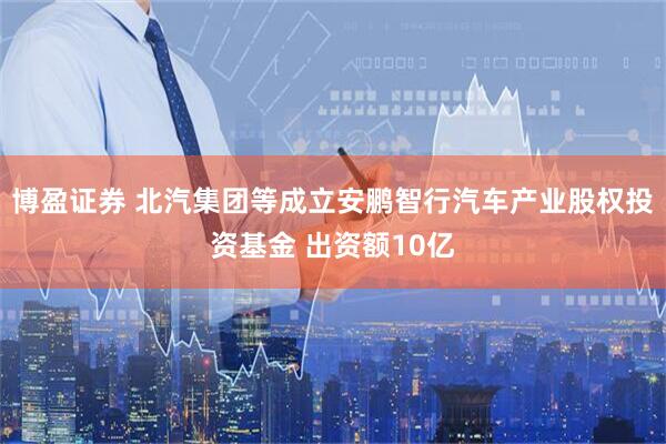 博盈证券 北汽集团等成立安鹏智行汽车产业股权投资基金 出资额10亿