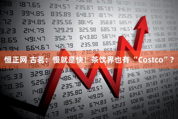 恒正网 古茗：慢就是快！茶饮界也有 “Costco”？