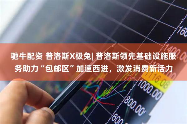 驰牛配资 普洛斯X极兔| 普洛斯领先基础设施服务助力“包邮区”加速西进，激发消费新活力