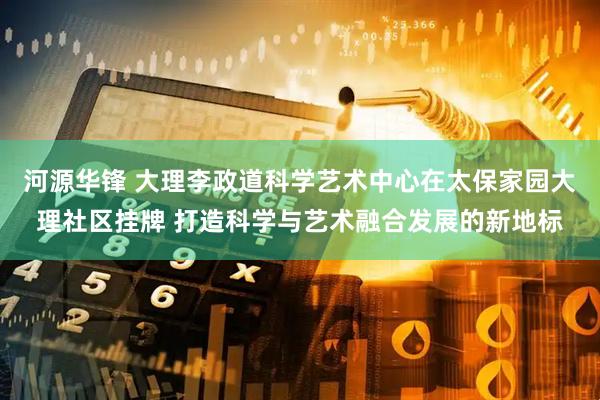 河源华锋 大理李政道科学艺术中心在太保家园大理社区挂牌 打造科学与艺术融合发展的新地标