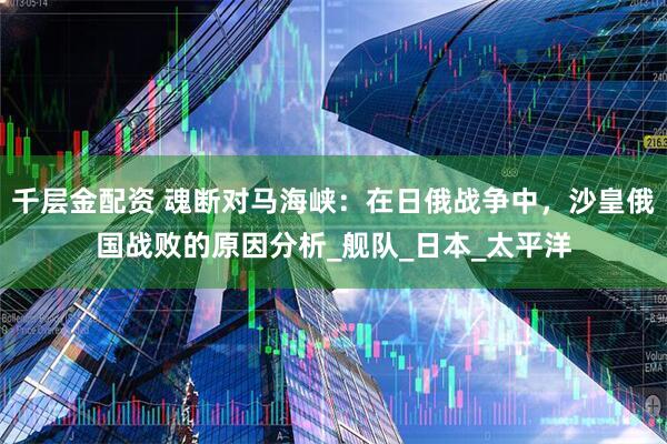 千层金配资 魂断对马海峡：在日俄战争中，沙皇俄国战败的原因分析_舰队_日本_太平洋