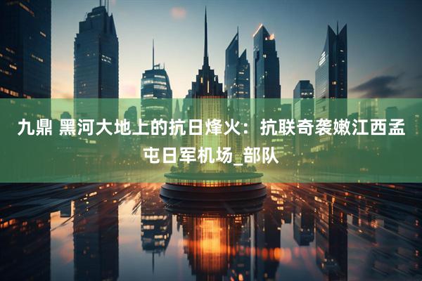 九鼎 黑河大地上的抗日烽火：抗联奇袭嫩江西孟屯日军机场_部队