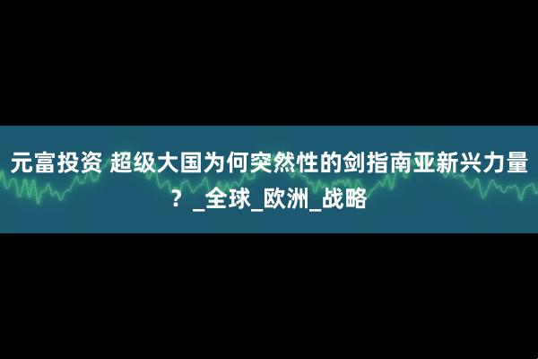 元富投资 超级大国为何突然性的剑指南亚新兴力量？_全球_欧洲_战略