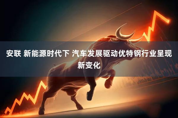 安联 新能源时代下 汽车发展驱动优特钢行业呈现新变化