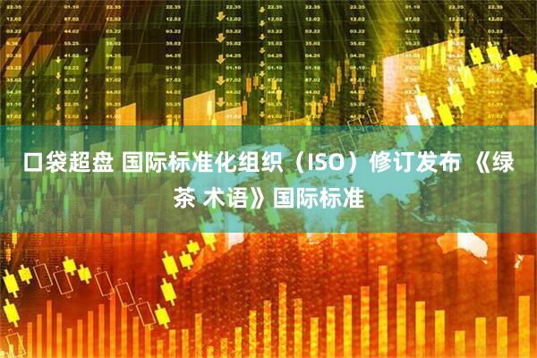 口袋超盘 国际标准化组织（ISO）修订发布 《绿茶 术语》国际标准