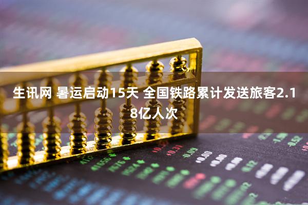 生讯网 暑运启动15天 全国铁路累计发送旅客2.18亿人次