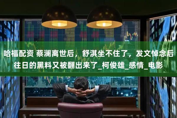 哈福配资 蔡澜离世后，舒淇坐不住了，发文悼念后往日的黑料又被翻出来了_柯俊雄_感情_电影