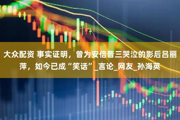 大众配资 事实证明，曾为安倍晋三哭泣的影后吕丽萍，如今已成“笑话”_言论_网友_孙海英